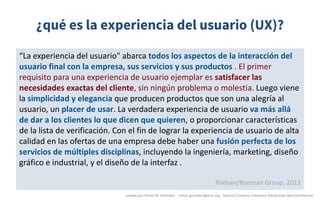 ¿qué es la experiencia del usuario (UX)?
“La	experiencia	del	usuario"	abarca	todos	los	aspectos	de	la	interacción	del	
usuario	final	con	la	empresa,	sus	servicios	y	sus	productos	.	El	primer	
requisito	para	una	experiencia	de	usuario	ejemplar	es	satisfacer	las	
necesidades	exactas	del	cliente,	sin	ningún	problema	o	molestia.	Luego	viene	
la	simplicidad	y	elegancia	que	producen	productos	que	son	una	alegría	al	
usuario,	un	placer	de	usar.	La	verdadera	experiencia	de	usuario	va	más	allá	
de	dar	a	los	clientes	lo	que	dicen	que	quieren,	o	proporcionar	características	
de	la	lista	de	verificación.	Con	el	fin	de	lograr	la	experiencia	de	usuario	de	alta	
calidad	en	las	ofertas	de	una	empresa	debe	haber	una	fusión	perfecta	de	los	
servicios	de	múltiples	disciplinas,	incluyendo	la	ingeniería,	marketing,	diseño	
gráfico	e	industrial,	y	el	diseño	de	la	interfaz	.
Nielsen/Norman	Group,	2013
creado	por	Víctor	M.	González		- victor.gonzalez@acm.org	- licencia	Creative	Commons	Attribution-NonCommercial
 