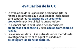 evaluación de la UX
• La	evaluación	de	la	Experiencia	del	Usuario	(UX)	se	
refiere	a	los	procesos	que	un	diseñador	implementa	
para	conocer	las	reacciones	de	un	usuario	del	
producto	interactivo	digital	(o	un	prototipo)
• Es esencial que la evaluación de UX considere
elementos del contexto y de la acción tal y como se
realiza.
• La evaluación de la UX se nutre de varios métodos de
investigación entre ellos aquellos usados en
psicología y las ciencias sociales.
creado	por	Víctor	M.	González		- victor.gonzalez@acm.org	- licencia	Creative	Commons	Attribution-NonCommercial
 