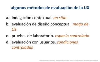 algunos métodos de evaluación de la UX
a. Indagación	contextual.	en	sitio
b. evaluación	de	diseño	conceptual.	mago	de	
Oz
c. pruebas	de	laboratorio.	espacio	controlado
d. evaluación	con	usuarios.	condiciones	
controladas
creado	por	Víctor	M.	González		- victor.gonzalez@acm.org	- licencia	Creative	Commons	Attribution-NonCommercial
 