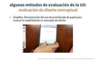 algunos métodos de evaluación de la UX:
evaluación de diseño conceptual
creado	por	Víctor	M.	González		- victor.gonzalez@acm.org	- licencia	Creative	Commons	Attribution-NonCommercial
• DropBox: Demostración del uso de prototipado de papel para
evaluar la usabilidad de un concepto de diseño
 
