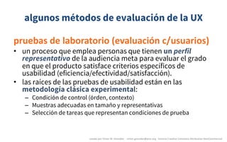 algunos métodos de evaluación de la UX
pruebas	de	laboratorio	(evaluación	c/usuarios)
• un proceso que emplea personas que tienen un perfil
representativo de la audiencia meta para evaluar el grado
en que el producto satisface criterios específicos de
usabilidad (eficiencia/efectividad/satisfacción).
• las raíces de las pruebas de usabilidad están en las
metodología clásica experimental:
– Condición de control (órden, contexto)
– Muestras adecuadas en tamaño y representativas
– Selección de tareas que representan condiciones de prueba
creado	por	Víctor	M.	González		- victor.gonzalez@acm.org	- licencia	Creative	Commons	Attribution-NonCommercial
 
