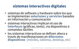 sistemas interactivos digitales
• sistemas de software y hardware sobre los que
se implementan soluciones y servicios basados
en información y comunicación
• sistemas interactivos implican el uso de
interfaces (gráficas, texto), vía dispositivos ó
comandos táctiles
• los sistemas interactivos se definen ahora a
través de manifestaciones en diferentes
dispositivos (móviles, tabletas, desktop, etc)
creado	por	Víctor	M.	González		- victor.gonzalez@acm.org	- licencia	Creative	Commons	Attribution-NonCommercial
 