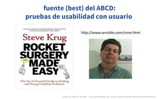 Pruebas	de	usabilidad	Lecciones	prácticas	(by	Steve	Krug)
http://www.sensible.com/rsme.html
fuente (best) del ABCD:
pruebas de usabilidad con usuario
creado	por	Víctor	M.	González		- victor.gonzalez@acm.org	- licencia	Creative	Commons	Attribution-NonCommercial
 