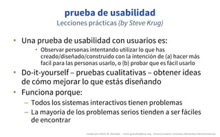 prueba de usabilidad
Lecciones prácticas (by Steve Krug)
• Una prueba de usabilidad con usuarios es:
• Observar personas intentando utilizar lo que has
creado/diseñado/construido con la intención de (a) hacer más
facil para las personas usarlo, o (b) probar que es fácil usarlo
• Do-it-yourself – pruebas cualitativas – obtener ideas
de cómo mejorar lo que estás diseñando
• Funciona porque:
– Todos los sistemas interactivos tienen problemas
– La mayoría de los problemas serios tienden a ser fáciles
de encontrar
creado	por	Víctor	M.	González		- victor.gonzalez@acm.org	- licencia	Creative	Commons	Attribution-NonCommercial
 
