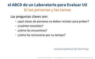el ABCD de un Laboratorio para Evaluar UX
b) las personas y las tareas
Las	preguntas	claves	son:
• ¿qué	clases	de	personas	se	deben	reclutar	para	probar?
• ¿cuántos	necesitas?
• ¿cómo	los	encuentras?
• ¿cómo	los	remuneras	por	su	tiempo?
creado	por	Víctor	M.	González		- victor.gonzalez@acm.org	- licencia	Creative	Commons	Attribution-NonCommercial
Lecciones prácticas (by Steve Krug)
 