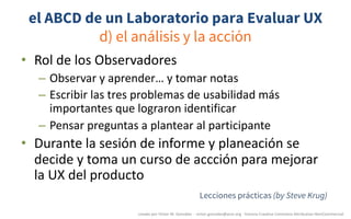 el ABCD de un Laboratorio para Evaluar UX
d) el análisis y la acción
• Rol	de	los	Observadores
– Observar	y	aprender…	y	tomar	notas
– Escribir	las	tres	problemas	de	usabilidad	más	
importantes	que	lograron	identificar
– Pensar	preguntas	a	plantear	al	participante
• Durante	la	sesión	de	informe	y	planeación	se	
decide	y	toma	un	curso	de	accción	para	mejorar	
la	UX	del	producto
creado	por	Víctor	M.	González		- victor.gonzalez@acm.org	- licencia	Creative	Commons	Attribution-NonCommercial
Lecciones prácticas (by Steve Krug)
 