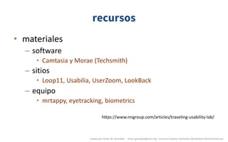 recursos
• materiales
– software
• Camtasia	y	Morae	(Techsmith)
– sitios
• Loop11,	Usabilia,	UserZoom,	LookBack
– equipo
• mrtappy,	eyetracking,	biometrics
https://www.nngroup.com/articles/traveling-usability-lab/
creado	por	Víctor	M.	González		- victor.gonzalez@acm.org	- licencia	Creative	Commons	Attribution-NonCommercial
 