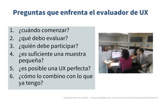 Preguntas que enfrenta el evaluador de UX
1. ¿cuándo comenzar?
2. ¿qué debo evaluar?
3. ¿quién debe participar?
4. ¿es suficiente una muestra
pequeña?
5. ¿es posible una UX perfecta?
6. ¿cómo lo combino con lo que
ya tengo?
creado	por	Víctor	M.	González		- victor.gonzalez@acm.org	- licencia	Creative	Commons	Attribution-NonCommercial
 