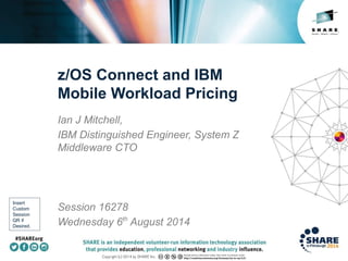 Insert
Custom
Session
QR if
Desired.
z/OS Connect and IBM
Mobile Workload Pricing
Ian J Mitchell,
IBM Distinguished Engineer, System Z
Middleware CTO
Session 16278
Wednesday 6th
August 2014
 