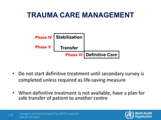 Emergency and Essential Surgical Care (EESC) programme
www.who.int/surgery
10 |
TRAUMA CARE MANAGEMENT
• Do not start definitive treatment until secondary survey is
completed unless required as life-saving measure
• When definitive treatment is not available, have a plan for
safe transfer of patient to another centre
Stabilization
Transfer
Definitive Care
Phase IV
Phase V
Phase VI
 