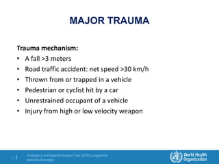 Emergency and Essential Surgical Care (EESC) programme
www.who.int/surgery
11 |
MAJOR TRAUMA
Trauma mechanism:
• A fall >3 meters
• Road traffic accident: net speed >30 km/h
• Thrown from or trapped in a vehicle
• Pedestrian or cyclist hit by a car
• Unrestrained occupant of a vehicle
• Injury from high or low velocity weapon
 