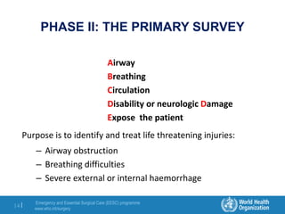 Emergency and Essential Surgical Care (EESC) programme
www.who.int/surgery
14 |
PHASE II: THE PRIMARY SURVEY
Airway
Breathing
Circulation
Disability or neurologic Damage
Expose the patient
Purpose is to identify and treat life threatening injuries:
– Airway obstruction
– Breathing difficulties
– Severe external or internal haemorrhage
 