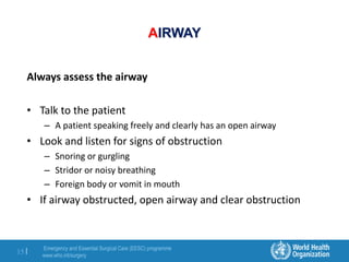 Emergency and Essential Surgical Care (EESC) programme
www.who.int/surgery
15 |
AIRWAY
Always assess the airway
• Talk to the patient
– A patient speaking freely and clearly has an open airway
• Look and listen for signs of obstruction
– Snoring or gurgling
– Stridor or noisy breathing
– Foreign body or vomit in mouth
• If airway obstructed, open airway and clear obstruction
 