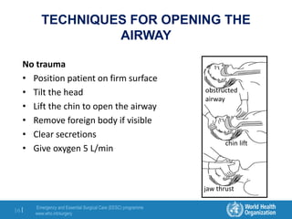 Emergency and Essential Surgical Care (EESC) programme
www.who.int/surgery
16 |
TECHNIQUES FOR OPENING THE
AIRWAY
No trauma
• Position patient on firm surface
• Tilt the head
• Lift the chin to open the airway
• Remove foreign body if visible
• Clear secretions
• Give oxygen 5 L/min
jaw thrust
chin lift
obstructed
airway
 