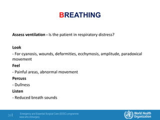 Emergency and Essential Surgical Care (EESC) programme
www.who.int/surgery
20 |
BREATHING
Assess ventilation - Is the patient in respiratory distress?
Look
- For cyanosis, wounds, deformities, ecchymosis, amplitude, paradoxical
movement
Feel
- Painful areas, abnormal movement
Percuss
- Dullness
Listen
- Reduced breath sounds
 