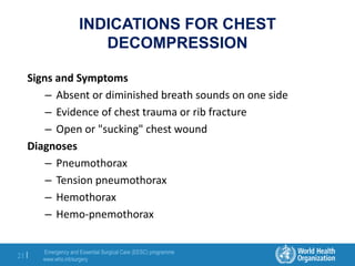 Emergency and Essential Surgical Care (EESC) programme
www.who.int/surgery
21 |
INDICATIONS FOR CHEST
DECOMPRESSION
Signs and Symptoms
– Absent or diminished breath sounds on one side
– Evidence of chest trauma or rib fracture
– Open or "sucking" chest wound
Diagnoses
– Pneumothorax
– Tension pneumothorax
– Hemothorax
– Hemo-pnemothorax
 