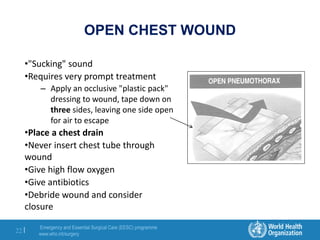 Emergency and Essential Surgical Care (EESC) programme
www.who.int/surgery
22 |
OPEN CHEST WOUND
•"Sucking" sound
•Requires very prompt treatment
– Apply an occlusive "plastic pack"
dressing to wound, tape down on
three sides, leaving one side open
for air to escape
•Place a chest drain
•Never insert chest tube through
wound
•Give high flow oxygen
•Give antibiotics
•Debride wound and consider
closure
 