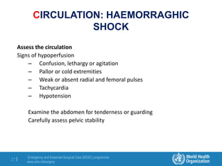 Emergency and Essential Surgical Care (EESC) programme
www.who.int/surgery
27 |
CIRCULATION: HAEMORRAGHIC
SHOCK
Assess the circulation
Signs of hypoperfusion
– Confusion, lethargy or agitation
– Pallor or cold extremities
– Weak or absent radial and femoral pulses
– Tachycardia
– Hypotension
Examine the abdomen for tenderness or guarding
Carefully assess pelvic stability
 