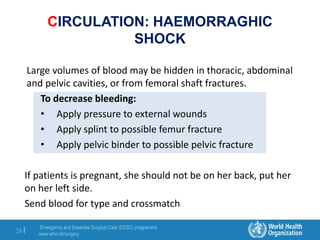 Emergency and Essential Surgical Care (EESC) programme
www.who.int/surgery
28 |
CIRCULATION: HAEMORRAGHIC
SHOCK
Large volumes of blood may be hidden in thoracic, abdominal
and pelvic cavities, or from femoral shaft fractures.
To decrease bleeding:
• Apply pressure to external wounds
• Apply splint to possible femur fracture
• Apply pelvic binder to possible pelvic fracture
If patients is pregnant, she should not be on her back, put her
on her left side.
Send blood for type and crossmatch
 