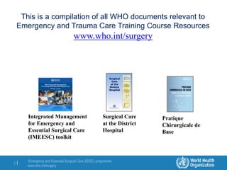 Emergency and Essential Surgical Care (EESC) programme
www.who.int/surgery
3 |
This is a compilation of all WHO documents relevant to
Emergency and Trauma Care Training Course Resources
www.who.int/surgery
Integrated Management
for Emergency and
Essential Surgical Care
(IMEESC) toolkit
Surgical Care
at the District
Hospital
Pratique
Chirurgicale de
Base
 
