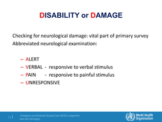 Emergency and Essential Surgical Care (EESC) programme
www.who.int/surgery
31 |
DISABILITY or DAMAGE
Checking for neurological damage: vital part of primary survey
Abbreviated neurological examination:
– ALERT
– VERBAL - responsive to verbal stimulus
– PAIN - responsive to painful stimulus
– UNRESPONSIVE
 