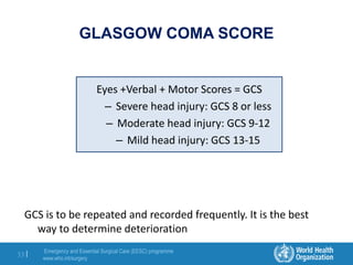 Emergency and Essential Surgical Care (EESC) programme
www.who.int/surgery
33 |
Eyes +Verbal + Motor Scores = GCS
– Severe head injury: GCS 8 or less
– Moderate head injury: GCS 9-12
– Mild head injury: GCS 13-15
GLASGOW COMA SCORE
GCS is to be repeated and recorded frequently. It is the best
way to determine deterioration
 