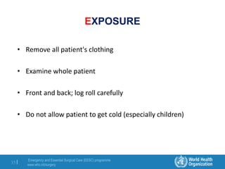 Emergency and Essential Surgical Care (EESC) programme
www.who.int/surgery
35 |
EXPOSURE
• Remove all patient's clothing
• Examine whole patient
• Front and back; log roll carefully
• Do not allow patient to get cold (especially children)
 