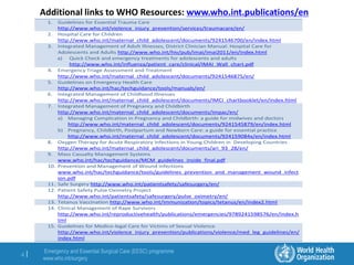 Emergency and Essential Surgical Care (EESC) programme
www.who.int/surgery
4 |
Additional links to WHO Resources: www.who.int.publications/en
1. Guidelines for Essential Trauma Care
http://www.who.int/violence_injury_prevention/services/traumacare/en/
2. Hospital Care for Children
http://www.who.int/maternal_child_adolescent/documents/9241546700/en/index.html
3. Integrated Management of Adult Illnesses, District Clinician Manual: Hospital Care for
Adolescents and Adults http://www.who.int/hiv/pub/imai/imai2011/en/index.html
a) Quick Check and emergency treatments for adolescents and adults
http://www.who.int/influenza/patient_care/clinical/IMAI_Wall_chart.pdf
4. Emergency Triage Assessment and Treatment
http://www.who.int/maternal_child_adolescent/documents/9241546875/en/
5. Guidelines on Emergency Health Care
http://www.who.int/hac/techguidance/tools/manuals/en/
6. Integrated Management of Childhood Illnesses
http://www.who.int/maternal_child_adolescent/documents/IMCI_chartbooklet/en/index.html
7. Integrated Management of Pregnancy and Childbirth
http://www.who.int/maternal_child_adolescent/documents/impac/en/
a) Managing Complication in Pregnancy and Childbirth: a guide for midwives and doctors
http://www.who.int/maternal_child_adolescent/documents/9241545879/en/index.html
b) Pregnancy, Childbirth, Postpartum and Newborn Care: a guide for essential practice
http://www.who.int/maternal_child_adolescent/documents/924159084x/en/index.html
8. Oxygen Therapy for Acute Respiratory Infections in Young Children in Developing Countries
http://www.who.int/maternal_child_adolescent/documents/ari_93_28/en/
9. Mass Casualty Management Systems
www.who.int/hac/techguidance/MCM_guidelines_inside_final.pdf
10. Prevention and Management of Wound infections
www.who.int/hac/techguidance/tools/guidelines_prevention_and_management_wound_infect
ion.pdf
11. Safe Surgery http://www.who.int/patientsafety/safesurgery/en/
12. Patient Safety Pulse Oximetry Project
http://www.who.int/patientsafety/safesurgery/pulse_oximetry/en/
13. Tetanus Vaccination http://www.who.int/immunization/topics/tetanus/en/index2.html
14. Clinical Management of Rape Survivors
http://www.who.int/reproductivehealth/publications/emergencies/9789241598576/en/index.h
tml
15. Guidelines for Medico-legal Care for Victims of Sexual Violence
http://www.who.int/violence_injury_prevention/publications/violence/med_leg_guidelines/en/
index.html
 