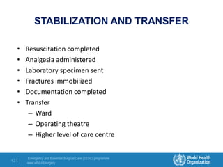 Emergency and Essential Surgical Care (EESC) programme
www.who.int/surgery
42 |
STABILIZATION AND TRANSFER
• Resuscitation completed
• Analgesia administered
• Laboratory specimen sent
• Fractures immobilized
• Documentation completed
• Transfer
– Ward
– Operating theatre
– Higher level of care centre
 