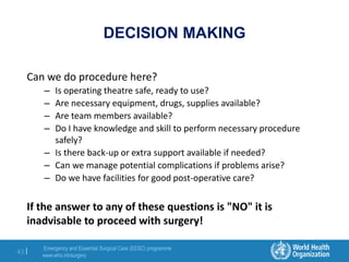 Emergency and Essential Surgical Care (EESC) programme
www.who.int/surgery
43 |
DECISION MAKING
Can we do procedure here?
– Is operating theatre safe, ready to use?
– Are necessary equipment, drugs, supplies available?
– Are team members available?
– Do I have knowledge and skill to perform necessary procedure
safely?
– Is there back-up or extra support available if needed?
– Can we manage potential complications if problems arise?
– Do we have facilities for good post-operative care?
If the answer to any of these questions is "NO" it is
inadvisable to proceed with surgery!
 