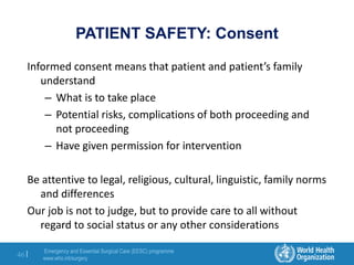 Emergency and Essential Surgical Care (EESC) programme
www.who.int/surgery
46 |
PATIENT SAFETY: Consent
Informed consent means that patient and patient’s family
understand
– What is to take place
– Potential risks, complications of both proceeding and
not proceeding
– Have given permission for intervention
Be attentive to legal, religious, cultural, linguistic, family norms
and differences
Our job is not to judge, but to provide care to all without
regard to social status or any other considerations
 