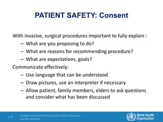 Emergency and Essential Surgical Care (EESC) programme
www.who.int/surgery
47 |
PATIENT SAFETY: Consent
With invasive, surgical procedures important to fully explain :
– What are you proposing to do?
– What are reasons for recommending procedure?
– What are expectations, goals?
Communicate effectively:
– Use language that can be understood
– Draw pictures, use an interpreter if necessary
– Allow patient, family members, elders to ask questions
and consider what has been discussed
 