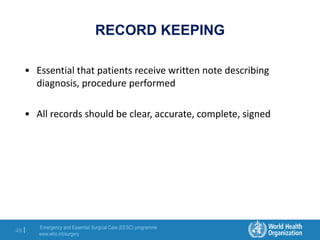 Emergency and Essential Surgical Care (EESC) programme
www.who.int/surgery
48 |
RECORD KEEPING
• Essential that patients receive written note describing
diagnosis, procedure performed
• All records should be clear, accurate, complete, signed
 