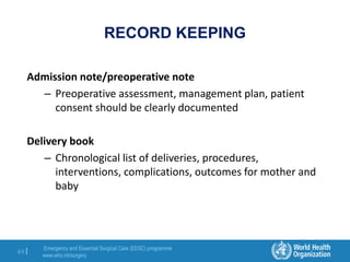 Emergency and Essential Surgical Care (EESC) programme
www.who.int/surgery
49 |
RECORD KEEPING
Admission note/preoperative note
– Preoperative assessment, management plan, patient
consent should be clearly documented
Delivery book
– Chronological list of deliveries, procedures,
interventions, complications, outcomes for mother and
baby
 