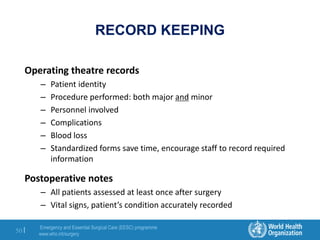 Emergency and Essential Surgical Care (EESC) programme
www.who.int/surgery
50 |
RECORD KEEPING
Operating theatre records
– Patient identity
– Procedure performed: both major and minor
– Personnel involved
– Complications
– Blood loss
– Standardized forms save time, encourage staff to record required
information
Postoperative notes
– All patients assessed at least once after surgery
– Vital signs, patient’s condition accurately recorded
 