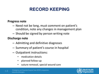 Emergency and Essential Surgical Care (EESC) programme
www.who.int/surgery
51 |
RECORD KEEPING
Progress note
– Need not be long, must comment on patient’s
condition, note any changes in management plan
– Should be signed by person writing note
Discharge note
– Admitting and definitive diagnoses
– Summary of patient’s course in hospital
– Outpatient instructions:
• medication details
• planned follow-up
• suture removal, special wound care
 