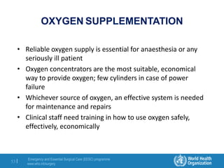 Emergency and Essential Surgical Care (EESC) programme
www.who.int/surgery
53 |
OXYGEN SUPPLEMENTATION
• Reliable oxygen supply is essential for anaesthesia or any
seriously ill patient
• Oxygen concentrators are the most suitable, economical
way to provide oxygen; few cylinders in case of power
failure
• Whichever source of oxygen, an effective system is needed
for maintenance and repairs
• Clinical staff need training in how to use oxygen safely,
effectively, economically
 