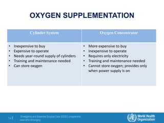 Emergency and Essential Surgical Care (EESC) programme
www.who.int/surgery
54 |
OXYGEN SUPPLEMENTATION
Cylinder System Oxygen Concentrator
• Inexpensive to buy
• Expensive to operate
• Needs year-round supply of cylinders
• Training and maintenance needed
• Can store oxygen
• More expensive to buy
• Inexpensive to operate
• Requires only electricity
• Training and maintenance needed
• Cannot store oxygen; provides only
when power supply is on
 