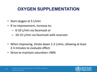 Emergency and Essential Surgical Care (EESC) programme
www.who.int/surgery
55 |
OXYGEN SUPPLEMENTATION
• Start oxygen at 5 L/min
• If no improvement, increase to:
– 6-10 L/min via facemask or
– 10-15 L/min via facemask with reservoir
• When improving, titrate down 1-2 L/min, allowing at least
2-3 minutes to evaluate effect.
• Strive to maintain saturation >90%
 