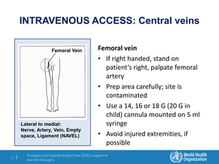 Emergency and Essential Surgical Care (EESC) programme
www.who.int/surgery
57 |
INTRAVENOUS ACCESS: Central veins
Femoral vein
• If right handed, stand on
patient’s right, palpate femoral
artery
• Prep area carefully; site is
contaminated
• Use a 14, 16 or 18 G (20 G in
child) cannula mounted on 5 ml
syringe
• Avoid injured extremities, if
possible
Femoral Vein
Lateral to medial:
Nerve, Artery, Vein, Empty
space, Ligament (NAVEL)
 