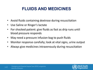 Emergency and Essential Surgical Care (EESC) programme
www.who.int/surgery
59 |
FLUIDS AND MEDICINES
• Avoid fluids containing dextrose during resuscitation
• Use Saline or Ringer's lactate
• For shocked patient: give fluids as fast as drip runs until
blood pressure responds
• May need a pressure infusion bag to push fluids
• Monitor response carefully; look at vital signs, urine output
• Always give medicines intravenously during resuscitation
 