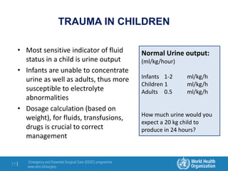 Emergency and Essential Surgical Care (EESC) programme
www.who.int/surgery
77 |
TRAUMA IN CHILDREN
• Most sensitive indicator of fluid
status in a child is urine output
• Infants are unable to concentrate
urine as well as adults, thus more
susceptible to electrolyte
abnormalities
• Dosage calculation (based on
weight), for fluids, transfusions,
drugs is crucial to correct
management
Normal Urine output:
(ml/kg/hour)
Infants 1-2 ml/kg/h
Children 1 ml/kg/h
Adults 0.5 ml/kg/h
How much urine would you
expect a 20 kg child to
produce in 24 hours?
 