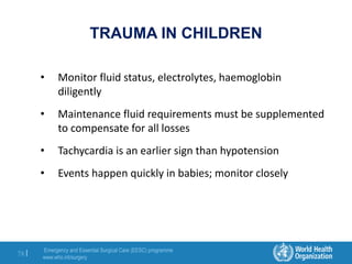 Emergency and Essential Surgical Care (EESC) programme
www.who.int/surgery
78 |
TRAUMA IN CHILDREN
• Monitor fluid status, electrolytes, haemoglobin
diligently
• Maintenance fluid requirements must be supplemented
to compensate for all losses
• Tachycardia is an earlier sign than hypotension
• Events happen quickly in babies; monitor closely
 