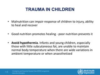 Emergency and Essential Surgical Care (EESC) programme
www.who.int/surgery
79 |
TRAUMA IN CHILDREN
• Malnutrition can impair response of children to injury, ability
to heal and recover
• Good nutrition promotes healing - poor nutrition prevents it
• Avoid hypothermia. Infants and young children, especially
those with little subcutaneous fat, are unable to maintain
normal body temperature when there are wide variations in
ambient temperature or when anaesthetized
 