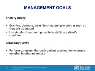 Emergency and Essential Surgical Care (EESC) programme
www.who.int/surgery
8 |
MANAGEMENT GOALS
Primary survey
• Examine, diagnose, treat life-threatening injuries as soon as
they are diagnosed
• Use simplest treatment possible to stabilize patient’s
condition
Secondary survey
• Perform complete, thorough patient examination to ensure
no other injuries are missed
 