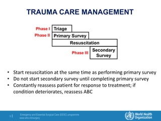 Emergency and Essential Surgical Care (EESC) programme
www.who.int/surgery
9 |
TRAUMA CARE MANAGEMENT
Triage
Primary Survey
Resuscitation
Phase I
Phase II
Secondary
Survey
Phase III
• Start resuscitation at the same time as performing primary survey
• Do not start secondary survey until completing primary survey
• Constantly reassess patient for response to treatment; if
condition deteriorates, reassess ABC
 