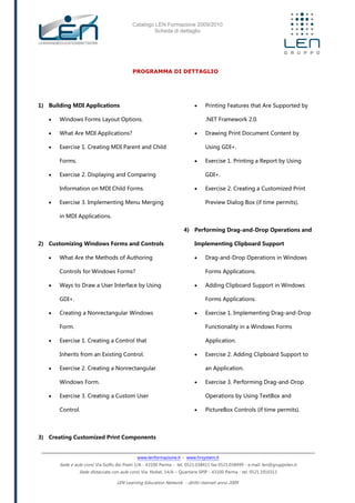 Catalogo LEN Formazione 2009/2010
Scheda di dettaglio
www.lenformazione.it – www.hrsystem.it
Sede e aule corsi: Via Golfo dei Poeti 1/A - 43100 Parma - tel. 0521.038411 fax 0521.038499 - e.mail: len@gruppolen.it
Sede distaccata con aule corsi: Via Nobel, 14/A – Quartiere SPIP - 43100 Parma - tel. 0521.1910311
LEN Learning Education Network - diritti riservati anno 2009
PROGRAMMA DI DETTAGLIO
1) Building MDI Applications
 Windows Forms Layout Options.
 What Are MDI Applications?
 Exercise 1. Creating MDI Parent and Child
Forms.
 Exercise 2. Displaying and Comparing
Information on MDI Child Forms.
 Exercise 3. Implementing Menu Merging
in MDI Applications.
2) Customizing Windows Forms and Controls
 What Are the Methods of Authoring
Controls for Windows Forms?
 Ways to Draw a User Interface by Using
GDI+.
 Creating a Nonrectangular Windows
Form.
 Exercise 1. Creating a Control that
Inherits from an Existing Control.
 Exercise 2. Creating a Nonrectangular
Windows Form.
 Exercise 3. Creating a Custom User
Control.
3) Creating Customized Print Components
 Printing Features that Are Supported by
.NET Framework 2.0.
 Drawing Print Document Content by
Using GDI+.
 Exercise 1. Printing a Report by Using
GDI+.
 Exercise 2. Creating a Customized Print
Preview Dialog Box (if time permits).
4) Performing Drag-and-Drop Operations and
Implementing Clipboard Support
 Drag-and-Drop Operations in Windows
Forms Applications.
 Adding Clipboard Support in Windows
Forms Applications.
 Exercise 1. Implementing Drag-and-Drop
Functionality in a Windows Forms
Application.
 Exercise 2. Adding Clipboard Support to
an Application.
 Exercise 3. Performing Drag-and-Drop
Operations by Using TextBox and
 PictureBox Controls (if time permits).
 