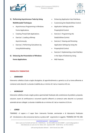 Catalogo LEN Formazione 2009/2010
Scheda di dettaglio
www.lenformazione.it – www.hrsystem.it
Sede e aule corsi: Via Golfo dei Poeti 1/A - 43100 Parma - tel. 0521.038411 fax 0521.038499 - e.mail: len@gruppolen.it
Sede distaccata con aule corsi: Via Nobel, 14/A – Quartiere SPIP - 43100 Parma - tel. 0521.1910311
LEN Learning Education Network - diritti riservati anno 2009
5) Performing Asynchronous Tasks by Using
Multithreaded Techniques
 Asynchronous Programming in Windows
Forms Applications.
 Creating Thread-Safe Applications.
 Exercise 1. Loading a Bitmap
Asynchronously.
 Exercise 2. Performing Calculations by
Using Multithreading.
6) Enhancing the Presentation of Windows
Forms Applications
 Enhancing Application User Interfaces.
 Customizing the DataGridView Control.
 Application Settings and the
PropertyGrid Control.
 Exercise 1. Programming the
DataGridView Control.
 Exercise 2. Viewing and Persisting
Application Settings by Using the
 PropertyGrid Control.
 Exercise 3. Implementing a User Interface
in the Style of Outlook by Using
 RAD Features.
MODALITA’ FORMATIVE
o SEMINARIO
Intervento collettivo d'aula a taglio divulgativo, di approfondimento o generico su di un tema afferente ai
contenuti sotto descritti. La durata è stabilita da un minimo di 3 ad un massimo di 8 ore.
o WORKSHOP
Intervento collettivo d'aula a taglio pratico sperimentale finalizzato alla condivisione di problemi, proposte,
soluzioni, esami di certificazione e strumenti specifici afferenti ai contenuti sotto descritti e ai processi
aziendali ad essi collegati. La durata è stabilita da un minimo di 3 ad un massimo di 16 ore.
o CORSO
TRAINING: «il sapere e il saper fare» intervento frontale, seminariale e di laboratorio finalizzato
all’introduzione e alla conoscenza teorica e pratica dell’argomento in oggetto. TRAINING ON THE JOB:
 