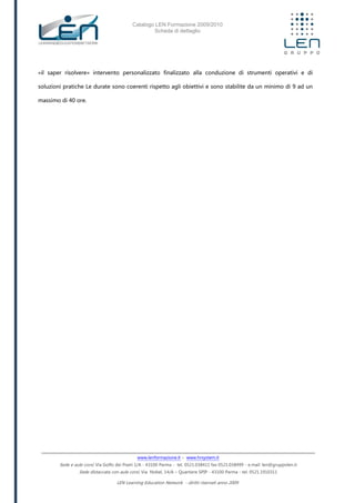 Catalogo LEN Formazione 2009/2010
Scheda di dettaglio
www.lenformazione.it – www.hrsystem.it
Sede e aule corsi: Via Golfo dei Poeti 1/A - 43100 Parma - tel. 0521.038411 fax 0521.038499 - e.mail: len@gruppolen.it
Sede distaccata con aule corsi: Via Nobel, 14/A – Quartiere SPIP - 43100 Parma - tel. 0521.1910311
LEN Learning Education Network - diritti riservati anno 2009
«il saper risolvere» intervento personalizzato finalizzato alla conduzione di strumenti operativi e di
soluzioni pratiche Le durate sono coerenti rispetto agli obiettivi e sono stabilite da un minimo di 9 ad un
massimo di 40 ore.
 