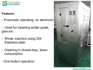 www.smthelp.com
Features:
- Pneumatic operating, no electronic
- Used for cleaning solder paste,
glue,etc
- Whole machine using 304
Stainless steel
- Cleaning in closed-loop, lower
consumption
- One-button operation
 